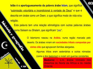 Islão é o aportuguesamento da palavra árabe Islam, que significa
                                                                                           03
            “submissão voluntária e incondicional à vontade de Deus” e que é
            descrita em árabe como um Deen, o que significa modo de vida e/ou
            religião.
his




                Esta palavra tem uma relação etimológica com outras palavras árabes
   tó




                como Salaam ou Shalam, que significam “paz”.
     ria
        eg




                                 O Islamismo nasceu na Arábia, numa região marcada pelo
              eo




                                 deserto. Os árabes viviam em sociedades tribais compostas por
                gr
                  af




                                   vários clãs que agrupavam famílias alargadas.
                     ia




                                         Algumas tribos eram sedentárias e outras nómadas
      smo
   ami                                   (como a dos beduínos) e viviam em guerras constantes.
isl
                ca




                                                Beduíno – s.m. árabe nómada dos
                  sc




                                                desertos do Norte da África e do médio
                     ais




                           CAD                  Oriente
 