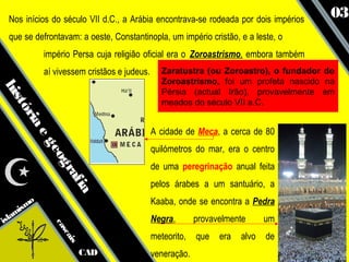 Nos inícios do século VII d.C., a Arábia encontrava-se rodeada por dois impérios
                                                                                       03
 que se defrontavam: a oeste, Constantinopla, um império cristão, e a leste, o
            império Persa cuja religião oficial era o Zoroastrismo, embora também
            aí vivessem cristãos e judeus.      Zaratustra (ou Zoroastro), o fundador do
                                                Zoroastrismo, foi um profeta nascido na
his




                                                Pérsia (actual Irão), provavelmente em
                                                meados do século VII a.C.
   tó
     ria




                                             A cidade de Meca, a cerca de 80
        eg




                                             quilómetros do mar, era o centro
            eo
              gr




                                             de uma peregrinação anual feita
                af




                                             pelos árabes a um santuário, a
                   ia




       mo                                    Kaaba, onde se encontra a Pedra
      s
   ami
isl                                          Negra,       provavelmente      um
              ca
                sc




                                             meteorito,   que   era   alvo   de
                   ais




                         CAD                 veneração.
 