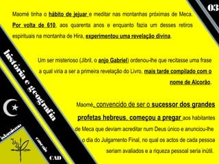 03
    Maomé tinha o hábito de jejuar e meditar nas montanhas próximas de Meca.
    Por volta de 610, aos quarenta anos e enquanto fazia um desses retiros
    espirituais na montanha de Hira, experimentou uma revelação divina.
his




               Um ser misterioso (Jibril, o anjo Gabriel) ordenou-lhe que recitasse uma frase
   tó




               a qual viria a ser a primeira revelação do Livro, mais tarde compilado com o
     ria




                                                                          nome de Alcorão.
        eg
            eo




                                Maomé, convencido de ser o sucessor dos grandes
              gr
                af




                                profetas hebreus, começou a pregar aos habitantes
                   ia




      smo                      de Meca que deviam acreditar num Deus único e anunciou-lhe
   ami
isl                               o dia do Julgamento Final, no qual os actos de cada pessoa
             ca
               sc
                  ais




                                             seriam avaliados e a riqueza pessoal seria inútil.
                        CAD
 