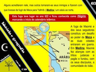 Alguns acreditaram nele, mas outros tornaram-se seus inimigos e fizeram com         03
   que tivesse de fugir de Meca para Yathrib ( Medina ) um oásis ao norte.

            Esta fuga teve lugar no ano 622 e ficou conhecida como Hégira,
            marcando o início do calendário islâmico.
his




                                                                      A fuga de Maomé e
   tó




                                                                      dos seus seguidores
     ria




                                                                      constituiu um desafio
                                                                      ao poder de Meca e
        eg




                                                                      as duas cidades
            eo




                                                                      entraram em guerra.
              gr




                                                                      Em Medina, Maomé
                af




                                                                      fez alianças com as
                   ia




       mo                                                             tribos judaicas e
      s
   ami                                                                pagãs e fundou, com
isl
                                                                      os seus discípulos, a
              ca
                sc




                                                                      comunidade do Islão.
                   ais




                         CAD
 