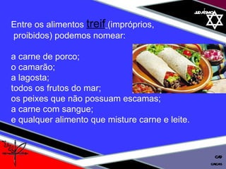 01 definição judaísmo Entre os alimentos  treif   (impróprios, proibidos) podemos nomear:  a carne de porco; o camarão;  a lagosta; todos os frutos do mar;  os peixes que não possuam escamas;  a carne com sangue;  e qualquer alimento que misture carne e leite. cascais CAD 
