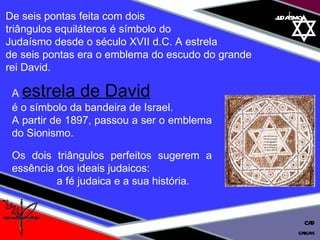01 definição judaísmo De seis pontas feita com dois  triângulos equiláteros é símbolo do  Judaísmo desde o século XVII d.C. A estrela  de seis pontas era o emblema do escudo do grande  rei David. A   estrela de David   é o símbolo da bandeira de Israel. A partir de 1897, passou a ser o emblema do Sionismo. Os dois triângulos perfeitos sugerem a essência dos ideais judaicos:  a fé judaica e a sua história. cascais CAD 