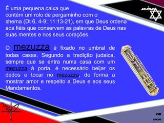 01 definição judaísmo É uma pequena caixa que  contém um rolo de pergaminho com o  shema (Dt 6, 4-9; 11:13-21), em que Deus ordena  aos fiéis que conservem as palavras de Deus nas  suas mentes e nos seus corações.  O   mezuzza   é fixado no umbral de todas casas. Segundo a tradição judaica, sempre que se entra numa casa com um  mezuzza  à porta, é necessário beijar os dedos e tocar no  mezuzza , de forma a mostrar amor e respeito a Deus e aos seus Mandamentos. cascais CAD 