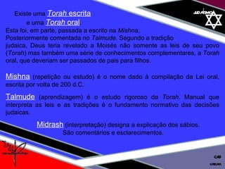 01 definição judaísmo Existe uma  Torah  escrita   e uma  Torah  oral .  Esta foi, em parte, passada a escrito na  Mishna ,  Posteriormente comentada no  Talmude . Segundo a tradição  judaica, Deus teria revelado a Moisés não somente as leis de seu povo ( Torah ) mas também uma série de conhecimentos complementares, a  Torah  oral, que deveriam ser passados de pais para filhos. Mishna  (repetição ou estudo) é o nome dado à compilação da Lei oral, escrita por volta de 200 d.C. Talmude  (aprendizagem) é o estudo rigoroso da  Torah . Manual que interpreta as leis e as tradições é o fundamento normativo das decisões judaicas. Midrash  (interpretação) designa a explicação dos sábios.  São comentários e esclarecimentos. cascais CAD 