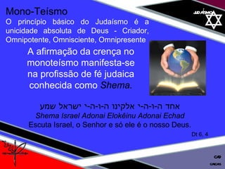 01 definição judaísmo Mono-Teísmo O princípio básico do Judaísmo é a unicidade absoluta de Deus - Criador, Omnipotente, Omnisciente, Omnipresente A afirmação da crença no monoteísmo manifesta-se na profissão de fé judaica conhecida como  Shema. אחד ה - ו - ה - י אלקינו ה - ו - ה - י ישראל שמע Shema Israel Adonai Elokêinu Adonai Echad Escuta Israel, o Senhor e só ele é o nosso Deus. Dt 6, 4 cascais CAD 