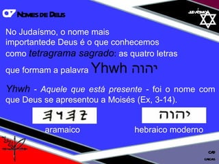 01 definição judaísmo No Judaísmo, o nome mais  importantede Deus é o que conhecemos  como  tetragrama sagrado :  as quatro letras  que formam a palavra  Yhwh  יהוה Yhwh   - Aquele que está presente -  foi o nome com que Deus se apresentou a Moisés (Ex, 3-14). 07  Nomes de Deus cascais CAD aramaico   hebraico moderno  