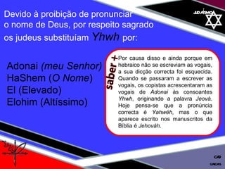 01 definição judaísmo Devido à proibição de pronunciar  o nome de Deus, por respeito sagrado  os judeus substituíam  Yhwh  por: Adonai  (meu Senhor)  HaShem ( O Nome ) El (Elevado)  Elohim (Altíssimo) cascais CAD saber + Por causa disso e ainda porque em hebraico não se escreviam as vogais, a sua dicção correcta foi esquecida. Quando se passaram a escrever as vogais, os copistas acrescentaram as vogais de  Adonai  às consoantes  Yhwh , originando a palavra  Jeová . Hoje pensa-se que a pronúncia correcta é  Yahwéh , mas o que aparece escrito nos manuscritos da Bíblia é  Jehováh . 
