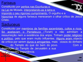 01 definição judaísmo Fariseus   Constituído por  peritos nas Escrituras e  na Lei  de Moisés,  interpretando-as à letra e  impondo o seu rigoroso cumprimento.  O orgulho e a hipocrisia  de alguns fariseus mereceram o olhar crítico de Jesus Cristo. Saduceus   Constituído por  membros de famílias sacerdotais, cultos e ricos. Só aceitavam o Pentateuco  ( Torah ) e não admitiam a ressurreição nem a existência dos anjos. Tinham  poder religioso e político , pelo que eram muito influentes.  Alguns eram  objecto de crítica por serem  duros e arrogantes , mais  ciosos do dinheiro  do Templo do que do bem do povo.  Com a destruição do Templo de Jerusalém a sua    função perdeu importância. cascais CAD 