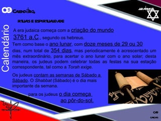 judaísmo A era judaica começa com a  criação do mundo   3761 a.C ., segundo os hebreus.  Tem como base o  ano lunar , com  doze meses de 29 ou 30 dias, num total de  354 dias , mas periodicamente é acrescentado um mês extraordinário, para acertar o ano lunar com o ano solar; desta maneira, os judeus podem celebrar todas as festas na sua estação correspondente, tal como a  Torah exige. Os judeus  contam as semanas de Sábado a  Sábado . O  Shabbat  (Sábado) é o dia mais  importante da semana. para os judeus  o dia começa  ao pôr-do-sol. Calendário 09  Calendário,  rituais e espiritualidade cascais CAD 