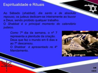 judaísmo Espiritualidade e Rituais Ao Sábado ( shabbat), dia santo e de absoluto repouso,  os judeus dedicam-se inteiramente ao louvor a Deus, sendo proibido qualquer trabalho. O  Shabbat é o principal momento do calendário judaico.  Como 7º  dia da semana, o nº 7 representa a plenitude da criação.  Deus que fez o mundo em 6 dias e ao 7º descansou.  O  Shabbat  é apresentado n o 4º Mandamento. cascais CAD 