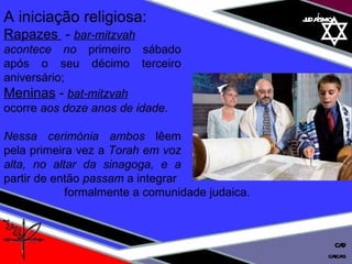 01 definição judaísmo cascais CAD A iniciação religiosa:  Rapazes  -  bar-mitzvah acontece no  primeiro sábado após o seu décimo terceiro aniversário;  Meninas   -  bat-mitzvah ocorre  aos doze anos de idade.  Nessa cerimónia ambos  lêem pela primeira vez a  Torah em voz alta, no altar da sinagoga, e a  partir de então  passam  a integrar formalmente a comunidade judaica. 
