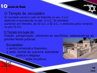 01 definição judaísmo O Templo de Jerusalém  foi mandado construir pelo rei Salomão no séc. X a.C.  destruído e reconstruído no séc. VI a.C.; foi mandado  aumentar por Herodes, de 20 a.C. a 62 d.C.; e destruído pelos romanos no ano 70 d.C. Era também: o centro comercial e financeiro;  a sede normal da suprema autoridade  política e religiosa  entre os judeus. O Templo era lugar de: Oração; peregrinação; ofereciam-se sacrifícios; celebravam-se as grandes festas judaicas. 10  Locais de Culto cascais CAD 