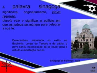 01 definição judaísmo A  palavra sinagoga  significava, originariamente,  povo reunido ;  depois veio a  significar o edifício em que os judeus se reúnem  para celebrar a sua fé. Sinagoga de Florença, Itália Desenvolveu sobretudo no exílio na Babilónia. Longe do Templo e da pátria, o povo sentiu necessidade de se reunir para o estudo e meditação da Lei.  cascais CAD 