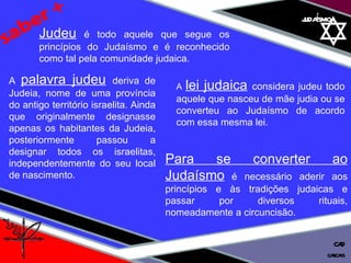 01 definição judaísmo saber + Judeu  é todo aquele que segue os princípios do Judaísmo e é reconhecido como tal pela comunidade judaica.  A  palavra judeu   deriva de Judeia, nome de uma província do antigo território israelita. Ainda que originalmente designasse apenas os habitantes da Judeia, posteriormente passou a designar todos os israelitas, independentemente do seu local de nascimento. A  lei judaica   considera judeu todo aquele que nasceu de mãe judia ou se converteu ao Judaísmo de acordo com essa mesma lei.  Para se converter ao Judaísmo   é necessário aderir aos princípios e às tradições judaicas e passar por diversos rituais, nomeadamente a circuncisão. cascais CAD 