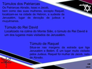 judaísmo Túmulos dos Patriarcas  Os Patriarcas Abraão, Isaac e Jacob,  bem como das suas mulheres, excepto Raquel, localizam-se na cidade de Hebron, a sudeste de Jerusalém, lugar de devoção de judeus e muçulmanos. Túmulo de Raquel  Situa-se nas margens da estrada que liga Jerusalém e Belém. É um lugar muito visitado pelos Judeus. Raquel foi mulher de Jacob, neto de Abraão. Túmulo do Rei David  Localizado na colina do Monte Sião, o túmulo do Rei David é um dos lugares mais visitados de Jerusalém. cascais CAD 