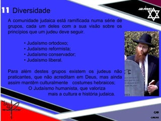 judaísmo A comunidade judaica está ramificada numa série de grupos, cada um deles com a sua visão sobre os princípios que um judeu deve seguir. •  Judaísmo ortodoxo; •  Judaísmo reformista;  •  Judaísmo conservador;  •  Judaísmo liberal.  Para além destes grupos existem os judeus não praticantes, que não acreditam em Deus, mas ainda assim mantêm culturalmente  costumes hebraicos;    O Judaísmo humanista, que valoriza    mais a cultura e história judaica. 11  Diversidade cascais CAD 