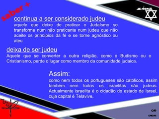 01 definição judaísmo saber + deixa de ser judeu   Aquele que se converter a outra religião, como o Budismo ou o Cristianismo, perde o lugar como membro da comunidade judaica. continua a ser considerado judeu aquele que deixe de praticar o Judaísmo se transforme num não praticante num judeu que não aceite os princípios da fé e se torne agnóstico ou ateu Assim:  como nem todos os portugueses são católicos, assim também nem todos os israelitas são judeus. Actualmente israelita é o cidadão do estado de Israel, cuja capital é Telavive. cascais CAD 