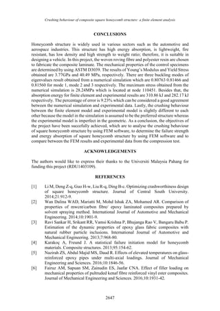 Crushing behaviour of composite square honeycomb structure: a finite element analysis
2647
CONCLUSIONS
Honeycomb structure is widely used in various sectors such as the automotive and
aerospace industries. This structure has high energy absorption, is lightweight, fire
resistant, has low density and high strength to weight ratio; therefore, it is suitable in
designing a vehicle. In this project, the woven roving fibre and polyester resin are chosen
to fabricate the composite laminate. The mechanical properties of the control specimens
are determined by using ASTM D3039. The results of Young’s Modulus and Yield Stress
obtained are 3.77GPa and 40.49 MPa, respectively. There are three buckling modes of
eigenvalues result obtained from a numerical simulation which are 0.80763 0.81466 and
0.81560 for mode 1, mode 2 and 3 respectively. The maximum stress obtained from the
numerical simulation is 28.24MPa which is located at node 110451. Besides that, the
absorption energy for finite element and experimental results are 310.86 kJ and 282.17 kJ
respectively. The percentage of error is 9.23% which can be considered a good agreement
between the numerical simulation and experimental data. Lastly, the crushing behaviour
between the finite element model and experimental model is slightly different to each
other because the model in the simulation is assumed to be the preferred structure whereas
the experimental model is imperfect in the geometric. As a conclusion, the objectives of
the project have been succefully achieved, which are to analyse the crushing behaviour
of square honeycomb structure by using FEM software, to determine the failure strength
and energy absorption of square honeycomb structure by using FEM software and to
compare between the FEM results and experimental data from the compression test.
ACKNOWLEDGEMENTS
The authors would like to express their thanks to the Universiti Malaysia Pahang for
funding this project (RDU1403109).
REFERENCES
[1] Li M, Deng Z-q, Guo H-w, Liu R-q, Ding B-c. Optimizing crashworthiness design
of square honeycomb structure. Journal of Central South University.
2014;21:912-9.
[2] Wan Dalina WAD, Mariatti M, Mohd Ishak ZA, Mohamed AR. Comparison of
properties of mwcnt/carbon fibre/ epoxy laminated composites prepared by
solvent spraying method. International Journal of Automotive and Mechanical
Engineering. 2014;10:1901-9.
[3] Ravi Sankar H, Srikant RR, Vamsi Krishna P, Bhujanga Rao V, Bangaru Babu P.
Estimation of the dynamic properties of epoxy glass fabric composites with
natural rubber particle inclusions. International Journal of Automotive and
Mechanical Engineering. 2013;7:968-80.
[4] Karakoç A, Freund J. A statistical failure initiation model for honeycomb
materials. Composite structures. 2013;95:154-62.
[5] Nazirah ZS, Abdul Majid MS, Daud R. Effects of elevated temperatures on glass-
reinforced epoxy pipes under multi-axial loadings. Journal of Mechanical
Engineering and Sciences. 2016;10:1846-56.
[6] Fairuz AM, Sapuan SM, Zainudin ES, Jaafar CNA. Effect of filler loading on
mechanical properties of pultruded kenaf fibre reinforced vinyl ester composites.
Journal of Mechanical Engineering and Sciences. 2016;10:1931-42.
 