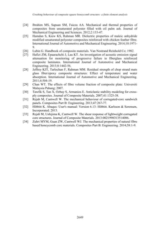 Crushing behaviour of composite square honeycomb structure: a finite element analysis
2649
[24] Ibrahim MS, Sapuan SM, Faieza AA. Mechanical and thermal properties of
composites from unsaturated polyester filled with oil palm ash. Journal of
Mechanical Engineering and Sciences. 2012;2:133-47.
[25] Hamdan S, Kiew KS, Rahman MR. Dielectric properties of maleic anhydride
modified unsaturated polyester composites reinforced with chicken feather fibre.
International Journal of Automotive and Mechanical Engineering. 2014;10:1971-
9.
[26] Lubin G. Handbook of composite materials. Van Nostrand Reinhold Co; 1982.
[27] Hafizi ZM, Epaarachchi J, Lau KT. An investigation of acoustic emission signal
attenuation for monitoring of progressive failure in fiberglass reinforced
composite laminates. International Journal of Automotive and Mechanical
Engineering. 2013;8:1442-56.
[28] Jeffrey KJT, Tarlochan F, Rahman MM. Residual strength of chop strand mats
glass fiber/epoxy composite structures: Effect of temperature and water
absorption. International Journal of Automotive and Mechanical Engineering.
2011;4:504-19.
[29] Chan WT. The effects of fibre volume fraction of composite plate: Universiti
Malaysia Pahang; 2007.
[30] Tawfik S, Tan X, Ozbay S, Armanios E. Anticlastic stability modeling for cross-
ply composites. Journal of Composite Materials. 2007;41:1325-38.
[31] Rejab M, Cantwell W. The mechanical behaviour of corrugated-core sandwich
panels. Composites Part B: Engineering. 2013;47:267-77.
[32] Hibbitt K. Abaqus: User's manual: Version 6.13: Hibbitt. Karlsson & Sorensen,
Incorporated. 2013.
[33] Rejab M, Ushijima K, Cantwell W. The shear response of lightweight corrugated
core structures. Journal of Composite Materials. 2013:0021998313514086.
[34] Zuhri MYM, Guan ZW, Cantwell WJ. The mechanical properties of natural fibre
based honeycomb core materials. Composites Part B: Engineering. 2014;58:1-9.
 