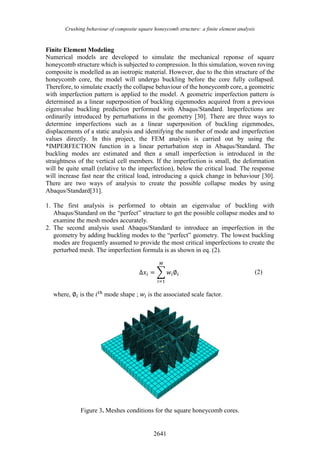 Crushing behaviour of composite square honeycomb structure: a finite element analysis
2641
Finite Element Modeling
Numerical models are developed to simulate the mechanical reponse of square
honeycomb structure which is subjected to compression. In this simulation, woven roving
composite is modelled as an isotropic material. However, due to the thin structure of the
honeycomb core, the model will undergo buckling before the core fully collapsed.
Therefore, to simulate exactly the collapse behaviour of the honeycomb core, a geometric
with imperfection pattern is applied to the model. A geometric imperfection pattern is
determined as a linear superposition of buckling eigenmodes acquired from a previous
eigenvalue buckling prediction performed with Abaqus/Standard. Imperfections are
ordinarily introduced by perturbations in the geometry [30]. There are three ways to
determine imperfections such as a linear superposition of buckling eigenmodes,
displacements of a static analysis and identifying the number of mode and imperfection
values directly. In this project, the FEM analysis is carried out by using the
*IMPERFECTION function in a linear perturbation step in Abaqus/Standard. The
buckling modes are estimated and then a small imperfection is introduced in the
straightness of the vertical cell members. If the imperfection is small, the deformation
will be quite small (relative to the imperfection), below the critical load. The response
will increase fast near the critical load, introducing a quick change in behaviour [30].
There are two ways of analysis to create the possible collapse modes by using
Abaqus/Standard[31].
1. The first analysis is performed to obtain an eigenvalue of buckling with
Abaqus/Standard on the “perfect” structure to get the possible collapse modes and to
examine the mesh modes accurately.
2. The second analysis used Abaqus/Standard to introduce an imperfection in the
geometry by adding buckling modes to the “perfect” geometry. The lowest buckling
modes are frequently assumed to provide the most critical imperfections to create the
perturbed mesh. The imperfection formula is as shown in eq. (2).
∆𝑥𝑖 = ∑ 𝑤𝑖∅𝑖
𝑀
𝑖=1
(2)
where, ∅𝑖 is the 𝑖𝑡ℎ
mode shape ; 𝑤𝑖 is the associated scale factor.
Figure 3. Meshes conditions for the square honeycomb cores.
 