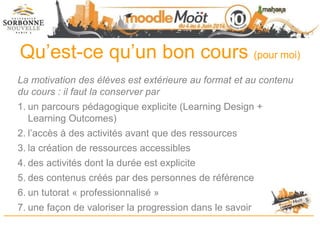 Qu’est-ce qu’un bon cours (pour moi)
La motivation des élèves est extérieure au format et au contenu
du cours : il faut la conserver par
1. un parcours pédagogique explicite (Learning Design +
Learning Outcomes)
2. l’accès à des activités avant que des ressources
3. la création de ressources accessibles
4. des activités dont la durée est explicite
5. des contenus créés par des personnes de référence
6. un tutorat « professionnalisé »
7. une façon de valoriser la progression dans le savoir