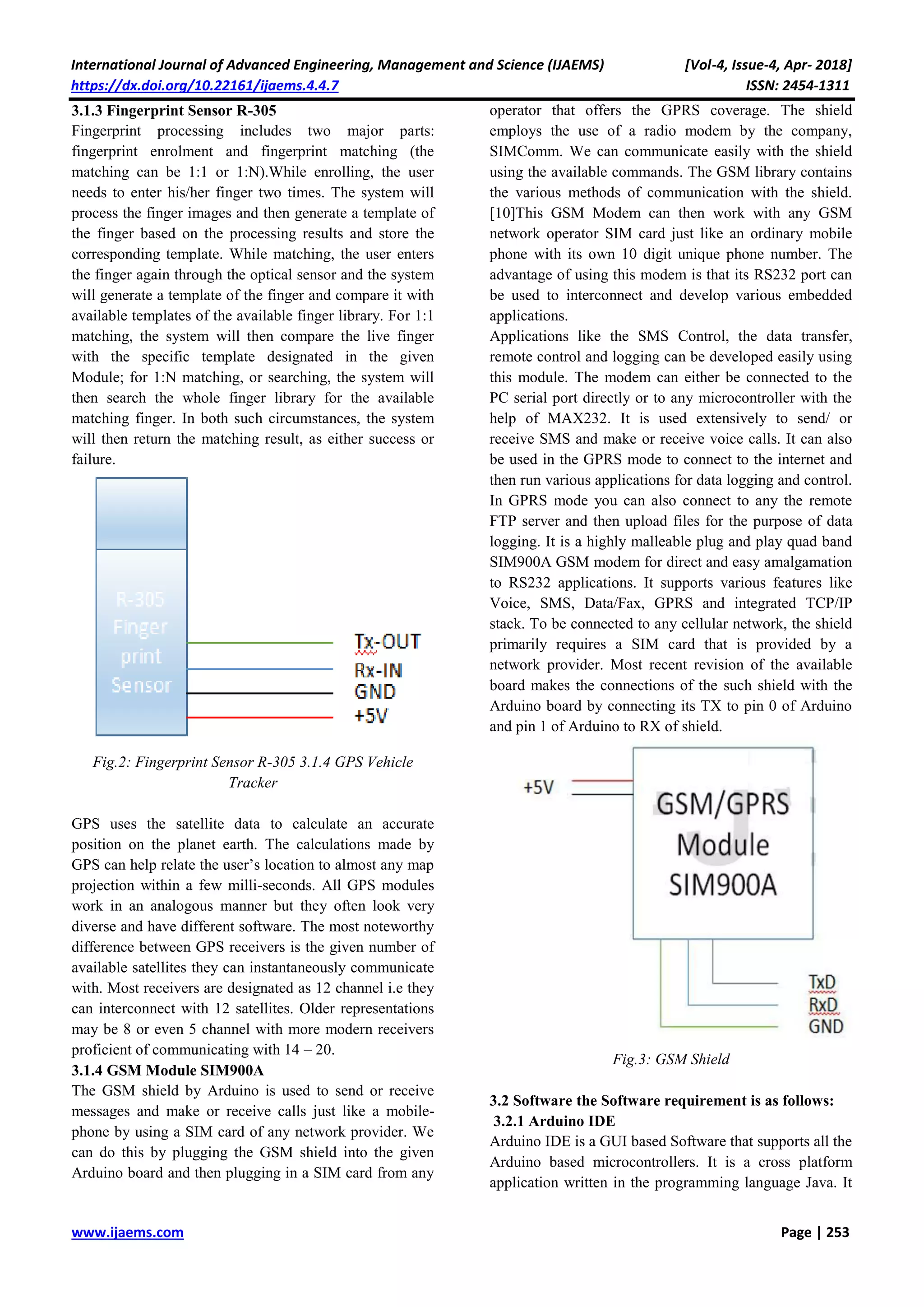 International Journal of Advanced Engineering, Management and Science (IJAEMS) [Vol-4, Issue-4, Apr- 2018]
https://dx.doi.org/10.22161/ijaems.4.4.7 ISSN: 2454-1311
www.ijaems.com Page | 253
3.1.3 Fingerprint Sensor R-305
Fingerprint processing includes two major parts:
fingerprint enrolment and fingerprint matching (the
matching can be 1:1 or 1:N).While enrolling, the user
needs to enter his/her finger two times. The system will
process the finger images and then generate a template of
the finger based on the processing results and store the
corresponding template. While matching, the user enters
the finger again through the optical sensor and the system
will generate a template of the finger and compare it with
available templates of the available finger library. For 1:1
matching, the system will then compare the live finger
with the specific template designated in the given
Module; for 1:N matching, or searching, the system will
then search the whole finger library for the available
matching finger. In both such circumstances, the system
will then return the matching result, as either success or
failure.
Fig.2: Fingerprint Sensor R-305 3.1.4 GPS Vehicle
Tracker
GPS uses the satellite data to calculate an accurate
position on the planet earth. The calculations made by
GPS can help relate the user’s location to almost any map
projection within a few milli-seconds. All GPS modules
work in an analogous manner but they often look very
diverse and have different software. The most noteworthy
difference between GPS receivers is the given number of
available satellites they can instantaneously communicate
with. Most receivers are designated as 12 channel i.e they
can interconnect with 12 satellites. Older representations
may be 8 or even 5 channel with more modern receivers
proficient of communicating with 14 – 20.
3.1.4 GSM Module SIM900A
The GSM shield by Arduino is used to send or receive
messages and make or receive calls just like a mobile-
phone by using a SIM card of any network provider. We
can do this by plugging the GSM shield into the given
Arduino board and then plugging in a SIM card from any
operator that offers the GPRS coverage. The shield
employs the use of a radio modem by the company,
SIMComm. We can communicate easily with the shield
using the available commands. The GSM library contains
the various methods of communication with the shield.
[10]This GSM Modem can then work with any GSM
network operator SIM card just like an ordinary mobile
phone with its own 10 digit unique phone number. The
advantage of using this modem is that its RS232 port can
be used to interconnect and develop various embedded
applications.
Applications like the SMS Control, the data transfer,
remote control and logging can be developed easily using
this module. The modem can either be connected to the
PC serial port directly or to any microcontroller with the
help of MAX232. It is used extensively to send/ or
receive SMS and make or receive voice calls. It can also
be used in the GPRS mode to connect to the internet and
then run various applications for data logging and control.
In GPRS mode you can also connect to any the remote
FTP server and then upload files for the purpose of data
logging. It is a highly malleable plug and play quad band
SIM900A GSM modem for direct and easy amalgamation
to RS232 applications. It supports various features like
Voice, SMS, Data/Fax, GPRS and integrated TCP/IP
stack. To be connected to any cellular network, the shield
primarily requires a SIM card that is provided by a
network provider. Most recent revision of the available
board makes the connections of the such shield with the
Arduino board by connecting its TX to pin 0 of Arduino
and pin 1 of Arduino to RX of shield.
Fig.3: GSM Shield
3.2 Software the Software requirement is as follows:
3.2.1 Arduino IDE
Arduino IDE is a GUI based Software that supports all the
Arduino based microcontrollers. It is a cross platform
application written in the programming language Java. It
 