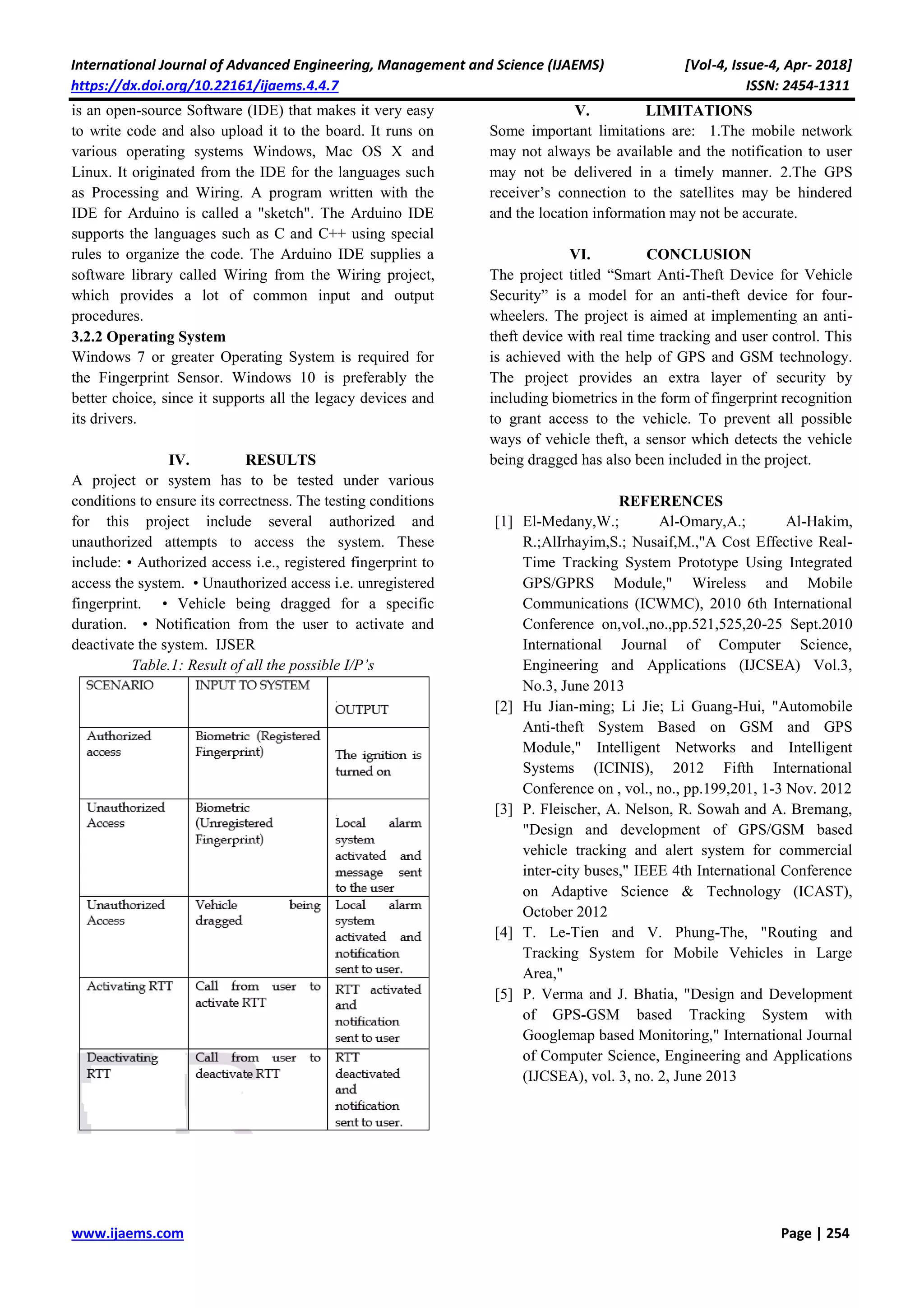 International Journal of Advanced Engineering, Management and Science (IJAEMS) [Vol-4, Issue-4, Apr- 2018]
https://dx.doi.org/10.22161/ijaems.4.4.7 ISSN: 2454-1311
www.ijaems.com Page | 254
is an open-source Software (IDE) that makes it very easy
to write code and also upload it to the board. It runs on
various operating systems Windows, Mac OS X and
Linux. It originated from the IDE for the languages such
as Processing and Wiring. A program written with the
IDE for Arduino is called a "sketch". The Arduino IDE
supports the languages such as C and C++ using special
rules to organize the code. The Arduino IDE supplies a
software library called Wiring from the Wiring project,
which provides a lot of common input and output
procedures.
3.2.2 Operating System
Windows 7 or greater Operating System is required for
the Fingerprint Sensor. Windows 10 is preferably the
better choice, since it supports all the legacy devices and
its drivers.
IV. RESULTS
A project or system has to be tested under various
conditions to ensure its correctness. The testing conditions
for this project include several authorized and
unauthorized attempts to access the system. These
include: • Authorized access i.e., registered fingerprint to
access the system. • Unauthorized access i.e. unregistered
fingerprint. • Vehicle being dragged for a specific
duration. • Notification from the user to activate and
deactivate the system. IJSER
Table.1: Result of all the possible I/P’s
V. LIMITATIONS
Some important limitations are: 1.The mobile network
may not always be available and the notification to user
may not be delivered in a timely manner. 2.The GPS
receiver’s connection to the satellites may be hindered
and the location information may not be accurate.
VI. CONCLUSION
The project titled “Smart Anti-Theft Device for Vehicle
Security” is a model for an anti-theft device for four-
wheelers. The project is aimed at implementing an anti-
theft device with real time tracking and user control. This
is achieved with the help of GPS and GSM technology.
The project provides an extra layer of security by
including biometrics in the form of fingerprint recognition
to grant access to the vehicle. To prevent all possible
ways of vehicle theft, a sensor which detects the vehicle
being dragged has also been included in the project.
REFERENCES
[1] El-Medany,W.; Al-Omary,A.; Al-Hakim,
R.;AlIrhayim,S.; Nusaif,M.,"A Cost Effective Real-
Time Tracking System Prototype Using Integrated
GPS/GPRS Module," Wireless and Mobile
Communications (ICWMC), 2010 6th International
Conference on,vol.,no.,pp.521,525,20-25 Sept.2010
International Journal of Computer Science,
Engineering and Applications (IJCSEA) Vol.3,
No.3, June 2013
[2] Hu Jian-ming; Li Jie; Li Guang-Hui, "Automobile
Anti-theft System Based on GSM and GPS
Module," Intelligent Networks and Intelligent
Systems (ICINIS), 2012 Fifth International
Conference on , vol., no., pp.199,201, 1-3 Nov. 2012
[3] P. Fleischer, A. Nelson, R. Sowah and A. Bremang,
"Design and development of GPS/GSM based
vehicle tracking and alert system for commercial
inter-city buses," IEEE 4th International Conference
on Adaptive Science & Technology (ICAST),
October 2012
[4] T. Le-Tien and V. Phung-The, "Routing and
Tracking System for Mobile Vehicles in Large
Area,"
[5] P. Verma and J. Bhatia, "Design and Development
of GPS-GSM based Tracking System with
Googlemap based Monitoring," International Journal
of Computer Science, Engineering and Applications
(IJCSEA), vol. 3, no. 2, June 2013
 