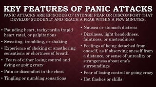 KEY FEATURES OF PANIC ATTACKS
PANIC ATTACKS ARE EPISODES OF INTENSE FEAR OR DISCOMFORT THAT
DEVELOP SUDDENLY AND REACH A PEAK WITHIN A FEW MINUTES.
• Pounding heart, tachycardia (rapid
heart rate), or palpitations
• Sweating, trembling, or shaking
• Experience of choking or smothering
sensations or shortness of breath
• Fears of either losing control and
dying or going crazy
• Pain or discomfort in the chest
• Tingling or numbing sensations
• Nausea or stomach distress
• Dizziness, light-headedness,
faintness, or unsteadiness
• Feelings of being detached from
oneself, as if observing oneself from
a distance, or sense of unreality or
strangeness about one’s
surroundings
• Fear of losing control or going crazy
• Hot flashes or chills
 