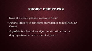 PHOBIC DISORDERS
• from the Greek phobos, meaning “fear.”
• Fear is anxiety experienced in response to a particular
threat.
• A phobia is a fear of an object or situation that is
disproportionate to the threat it poses.
 