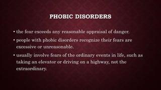 PHOBIC DISORDERS
• the fear exceeds any reasonable appraisal of danger.
• people with phobic disorders recognize their fears are
excessive or unreasonable.
• usually involve fears of the ordinary events in life, such as
taking an elevator or driving on a highway, not the
extraordinary.
 
