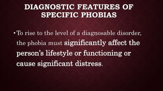 DIAGNOSTIC FEATURES OF
SPECIFIC PHOBIAS
• To rise to the level of a diagnosable disorder,
the phobia must significantly affect the
person’s lifestyle or functioning or
cause significant distress.
 