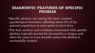 DIAGNOSTIC FEATURES OF SPECIFIC
PHOBIAS
• Specific phobias are among the most common
psychological disorders, affecting about 9% of the
general population at some point in their lives
• The fear, anxiety, and avoidance associated with specific
phobias typically persist for six months or longer, and
often for years or even decades unless the phobia is
successfully treated.
 