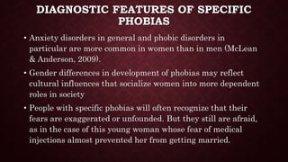 DIAGNOSTIC FEATURES OF SPECIFIC
PHOBIAS
• Anxiety disorders in general and phobic disorders in
particular are more common in women than in men (McLean
& Anderson, 2009).
• Gender differences in development of phobias may reflect
cultural influences that socialize women into more dependent
roles in society
• People with specific phobias will often recognize that their
fears are exaggerated or unfounded. But they still are afraid,
as in the case of this young woman whose fear of medical
injections almost prevented her from getting married.
 