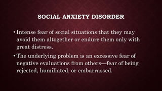 SOCIAL ANXIETY DISORDER
• Intense fear of social situations that they may
avoid them altogether or endure them only with
great distress.
• The underlying problem is an excessive fear of
negative evaluations from others—fear of being
rejected, humiliated, or embarrassed.
 