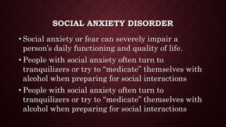 SOCIAL ANXIETY DISORDER
• Social anxiety or fear can severely impair a
person’s daily functioning and quality of life.
• People with social anxiety often turn to
tranquilizers or try to “medicate” themselves with
alcohol when preparing for social interactions
• People with social anxiety often turn to
tranquilizers or try to “medicate” themselves with
alcohol when preparing for social interactions
 