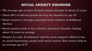 SOCIAL ANXIETY DISORDER
• The average age of onset of social anxiety disorder is about 15 years.
• About 80% of affected people develop the disorder by age 20
• Social anxiety is strongly associated with a history of childhood
shyness
• Social anxiety tends to be a chronic, persistent disorder, lasting
about 16 years on average
• Despite its early development and the many negative effects it has
on social functioning, people with social anxiety first receive help at
an average age of 27
 