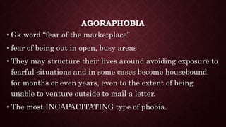 AGORAPHOBIA
• Gk word “fear of the marketplace”
• fear of being out in open, busy areas
• They may structure their lives around avoiding exposure to
fearful situations and in some cases become housebound
for months or even years, even to the extent of being
unable to venture outside to mail a letter.
• The most INCAPACITATING type of phobia.
 