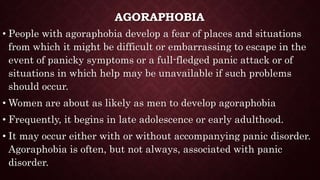 AGORAPHOBIA
• People with agoraphobia develop a fear of places and situations
from which it might be difficult or embarrassing to escape in the
event of panicky symptoms or a full-fledged panic attack or of
situations in which help may be unavailable if such problems
should occur.
• Women are about as likely as men to develop agoraphobia
• Frequently, it begins in late adolescence or early adulthood.
• It may occur either with or without accompanying panic disorder.
Agoraphobia is often, but not always, associated with panic
disorder.
 
