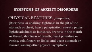 SYMPTOMS OF ANXIETY DISORDERS
•PHYSICAL FEATURES: jumpiness,
jitteriness, or shaking, tightness in the pit of the
stomach or chest, heavy perspiration, sweaty palms,
lightheadedness or faintness, dryness in the mouth
or throat, shortness of breath, heart pounding or
racing, cold fingers or limbs, and upset stomach or
nausea, among other physical symptoms.
 