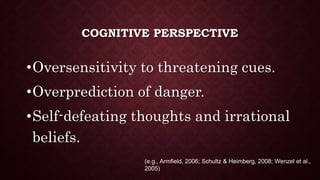 COGNITIVE PERSPECTIVE
•Oversensitivity to threatening cues.
•Overprediction of danger.
•Self-defeating thoughts and irrational
beliefs.
(e.g., Armfield, 2006; Schultz & Heimberg, 2008; Wenzel et al.,
2005)
 