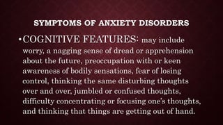 SYMPTOMS OF ANXIETY DISORDERS
•COGNITIVE FEATURES: may include
worry, a nagging sense of dread or apprehension
about the future, preoccupation with or keen
awareness of bodily sensations, fear of losing
control, thinking the same disturbing thoughts
over and over, jumbled or confused thoughts,
difficulty concentrating or focusing one’s thoughts,
and thinking that things are getting out of hand.
 