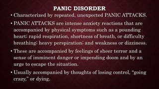PANIC DISORDER
• Characterized by repeated, unexpected PANIC ATTACKS.
• PANIC ATTACKS are intense anxiety reactions that are
accompanied by physical symptoms such as a pounding
heart; rapid respiration, shortness of breath, or difficulty
breathing; heavy perspiration; and weakness or dizziness.
• These are accompanied by feelings of sheer terror and a
sense of imminent danger or impending doom and by an
urge to escape the situation.
• Usually accompanied by thoughts of losing control, “going
crazy,” or dying.
 