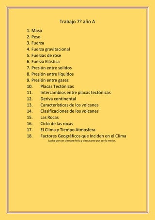 Trabajo 7º año A
1. Masa
2. Peso
3. Fuerza
4. Fuerza gravitacional
5. Fuerzas de rose
6. Fuerza Elástica
7. Presión entre solidos
8. Presión entre líquidos
9. Presión entre gases
10. Placas Tectónicas
11. Intercambios entre placas tectónicas
12. Deriva continental
13. Características de los volcanes
14. Clasificaciones de los volcanes
15. Las Rocas
16. Ciclo de las rocas
17. El Clima y Tiempo Atmosfera
18. Factores Geográficos que Inciden en el Clima
Lucha por ser siempre feliz y destacarte por ser la mejor.
 