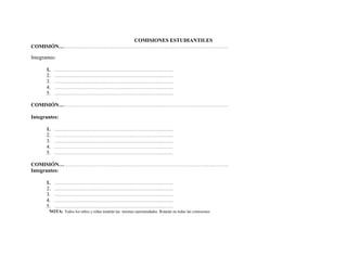 COMISIONES ESTUDIANTILES
COMISIÓN………………………………………………………………..……………………………………

Integrantes:

       1.   ………………………………………………………………..……..
       2.   ………………………………………………………………..……..
       3.   ………………………………………………………………..……..
       4.   ………………………………………………………………..……..
       5.   ………………………………………………………………..……..

COMISIÓN……………………………………………………………..………………………………………

Integrantes:

       1.   ………………………………………………………………..……..
       2.   ………………………………………………………………..……..
       3.   ………………………………………………………………..……..
       4.   ………………………………………………………………..……..
       5.   ………………………………………………………………..……..

COMISIÓN………………………………………………………………………………………..…..………..
Integrantes:

       1. ………………………………………………………………..……..
       2. ………………………………………………………………..……..
       3. ………………………………………………………………..……..
       4. ………………………………………………………………..……..
       5. ………………………………………………………………..……..
        NOTA: Todos los niños y niñas tendrán las mismas oportunidades. Rotarán en todas las comisiones
 