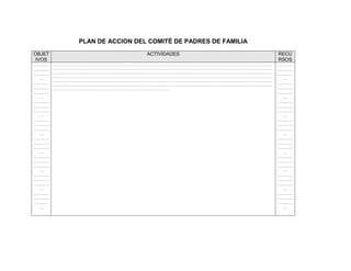PLAN DE ACCION DEL COMITÉ DE PADRES DE FAMILIA
OBJET                             ACTIVIDADES                            RECU
 IVOS                                                                    RSOS
…………    ……………………………………………………………………………………………………………………………………………………………………   …………
…………    ……………………………………………………………………………………………………………………………………………………………………   …………
…………    ……………………………………………………………………………………………………………………………………………………………………   …………
        ……………………………………………………………………………………………………………………………………………………………………
  …                                                                        …
        ……………………………………………………………………………………………………………………………………………………………………
…………    ……………………………………………………………………………………………………………………………………………………………………   …………
…………    ………………………………………………………………………………………                                …………
…………                                                                     …………
  …                                                                        …
…………                                                                     …………
…………                                                                     …………
…………                                                                     …………
  …                                                                        …
…………                                                                     …………
…………                                                                     …………
…………                                                                     …………
  …                                                                        …
…………                                                                     …………
…………                                                                     …………
…………                                                                     …………
  …                                                                        …
…………                                                                     …………
…………                                                                     …………
…………                                                                     …………
  …                                                                        …
…………                                                                     …………
…………                                                                     …………
…………                                                                     …………
  …                                                                        …
…………                                                                     …………
…………                                                                     …………
…………                                                                     …………
  …                                                                        …
 