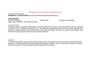Proyecto Curricular Institucional
DATOS INFORMATIVOS:
NOMBRE DE LA INSTITUCIÓN: Escuela Fiscal Mixta “Jorge Escudero Moscoso”

LOCALIZACIÓN:
Provincia : Pichincha                               Cantón: Quito                   Parroquia : Chimbacalle
Calle: Pedro Cepero E5 195 y Bartolomé Alves

JUSTIFICACIÓN
El Plantel empleará la presente Planificación Curricular Institucional, PCI para orientar el tratamiento de los contenidos
curriculares con la debida correspondencia con las destrezas especificadas en la reforma curricular. Además hará
constar las recomendaciones que correspondan a cada Área de Estudio. Constituye un soporte indispensable como
documento de apoyo para la redacción de las unidades didácticas.




VISION
La Escuela Fiscal Mixta “Jorge Escudero Moscoso” tiene como visión para el período 2.0012-tener un personal Docente
eficiente, un Plantel equipado de acuerdo al adelanto tecnológico y científico. Alumnos capaces de enfrentar con éxito los
desafíos de la época y una Comunidad Educativa orgullosa de su Institución
 
