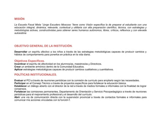 MISIÓN
La Escuela Fiscal Mixta “Jorge Escudero Moscoso ”tiene como Visión específica la de preparar al estudiante con una
educación integral, dinámica, relevante, contextual y utilitaria con alta preparación científico, técnica, con estrategias y
metodologías activas, constructivistas para obtener seres humanos autónomos, libres, críticos, reflexivos y con elevada
autoestima




OBJETIVO GENERAL DE LA INSTITUCIÓN.
Desarrollar un espíritu afectivo a los niños a través de las estrategias metodológicas capaces de producir cambios y
hábitos de comportamiento para ponerlos en práctica en la vida diaria.

Objetivos Específicos.
Incentivar el espíritu de afectividad en los alumnos/as, maestros/as y Directivos.
Crear un ambiente armónico dentro de la Comunidad Educativa.
Aplicar estrategias metodológicas capaces de producir cambios cualitativos y cuantitativos.

POLÍTICAS INSTITUCIONALES.
Evaluar el PCI a través de reuniones periódicas con la comisión de currículo para ampliarlo según las necesidades.
Participar en el Consejo Técnico a través de proyectos específicos para fortalecer la educación básica.
Establecer un diálogo abierto con el director de la red a través de medios formales e informales con la finalidad de lograr
consensos.
Fortalecer las comisiones permanentes, Departamento de Orientación y Servicio Psicopedagógico a través de reuniones
periódicas para el mejoramiento profesional y el desarrollo del currículo.
Abrir una vía de comunicación directa con la supervisión provincial a través de contactos formales e informales para
comunicar mis acciones vinculadas con la función f.
 