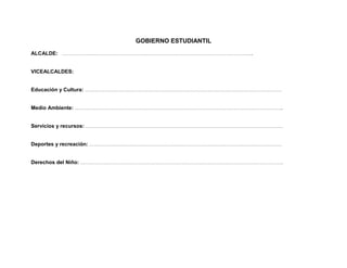 GOBIERNO ESTUDIANTIL
ALCALDE: …………………………………………………………………………………………………………………..


VICEALCALDES:


Educación y Cultura: ………………………………………………………………………………………………………………………


Medio Ambiente: ……………………………………………………………………………………………………………………………..


Servicios y recursos: ………………………………………………………………………………………………………………………


Deportes y recreación: ……………………………………………………………………………………………………………………


Derechos del Niño: ………………………………………………………………………………………………………………………….
 