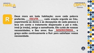 R
Deus mora em toda habitação; ouve cada palavra
proferida, _____________ cada oração erguida ao Céu,
experimenta as dores e as decepções de cada pessoa e
leva em conta o tratamento dispensado a pai e mãe,
irmã [e irmão], amigo e semelhante. Ele cuida de nossas
necessidades, e Seu amor, Sua ________________ e
graça estão continuamente a fluir para satisfazer nossa
necessidade.
ESCUTA
MISERICÓRDIA
 