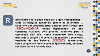 R Ensinando-nos a pedir cada dia o que necessitamos –
tanto as bênçãos temporais quanto as espirituais –,
Deus tem um propósito para o nosso bem. Deseja que
_________________ nossa dependência de Seu
constante cuidado; pois procura atrair-nos para a
comunhão com Ele. Nessa comunhão com Cristo,
mediante a oração e o estudo das grandes e preciosas
verdades de Sua Palavra, __________ alimentados,
como os que têm fome; como os que têm sede, seremos
saciados junto à fonte da vida.
RECONHEÇAMOS
SEREMOS
 